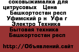 соковыжималка для цитрусовых › Цена ­ 8 000 - Башкортостан респ., Уфимский р-н, Уфа г. Электро-Техника » Бытовая техника   . Башкортостан респ.